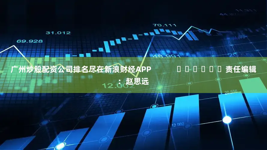 广州炒股配资公司排名尽在新浪财经APP            						责任编辑：赵思远