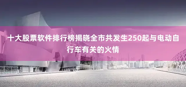 十大股票软件排行榜揭晓全市共发生250起与电动自行车有关的火情