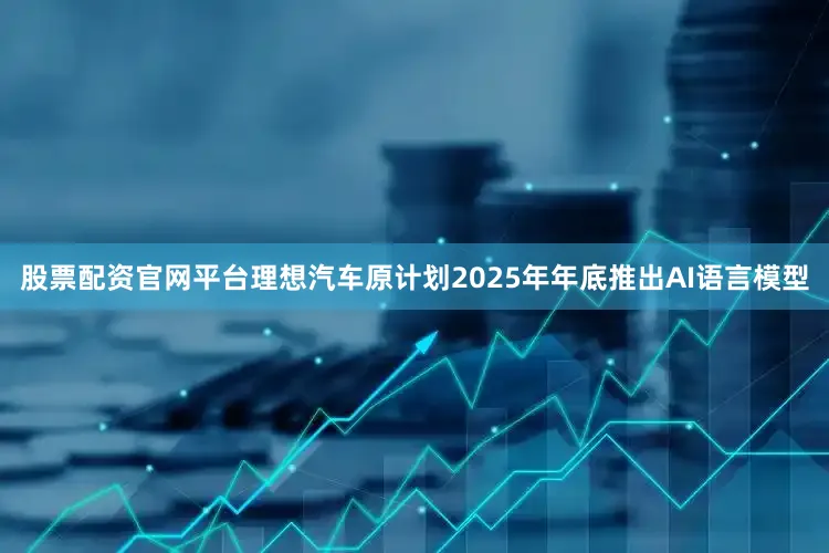 股票配资官网平台理想汽车原计划2025年年底推出AI语言模型