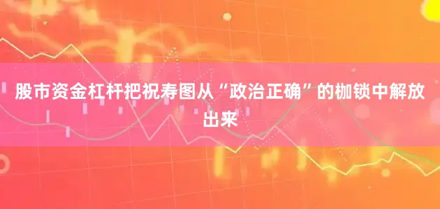股市资金杠杆把祝寿图从“政治正确”的枷锁中解放出来