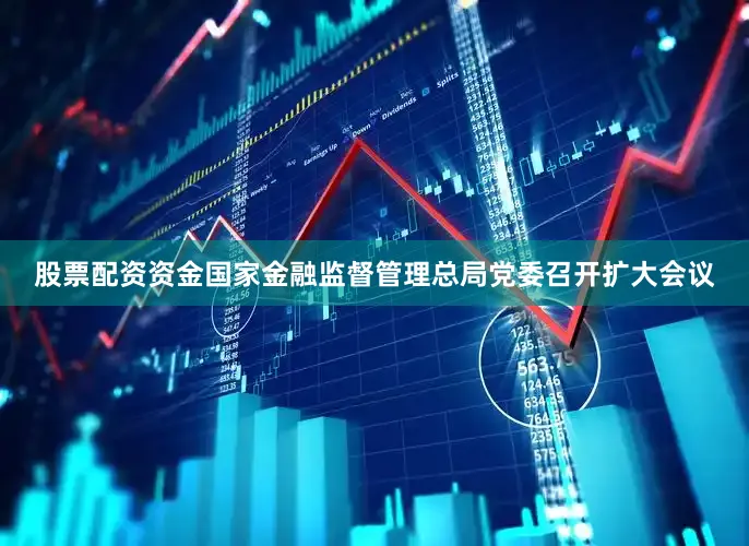 股票配资资金国家金融监督管理总局党委召开扩大会议