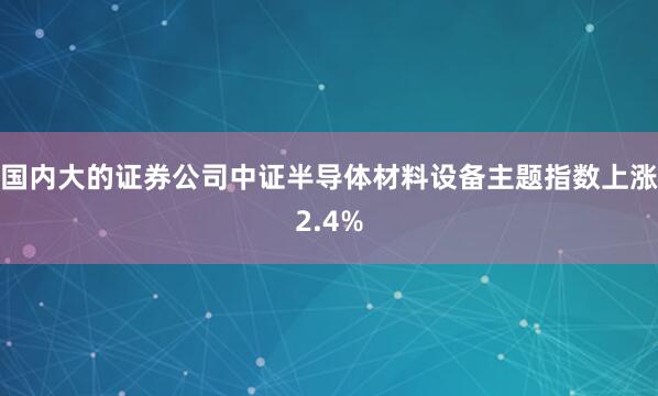 国内大的证券公司中证半导体材料设备主题指数上涨2.4%