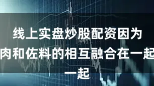 线上实盘炒股配资因为肉和佐料的相互融合在一起